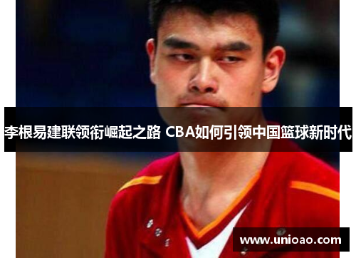 李根易建联领衔崛起之路 CBA如何引领中国篮球新时代